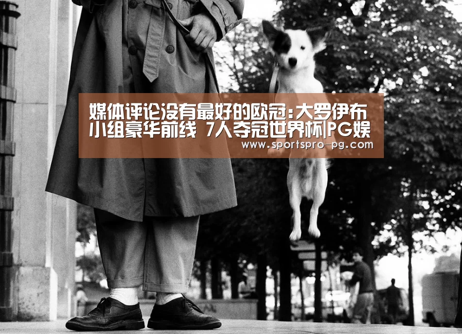 媒体评论没有最好的欧冠:大罗伊布小组豪华前线 7人夺冠世界杯|PG娱乐(图3) PG娱乐