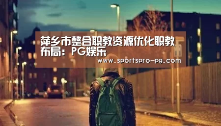 萍乡市整合职教资源优化职教布局:PG娱乐(图1) PG电竞